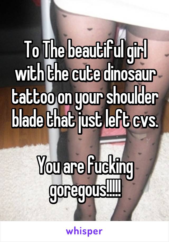 To The beautiful girl with the cute dinosaur tattoo on your shoulder blade that just left cvs. 
You are fucking goregous!!!!!