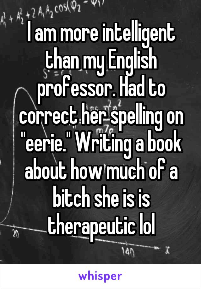 I am more intelligent than my English professor. Had to correct her spelling on "eerie." Writing a book about how much of a bitch she is is therapeutic lol
