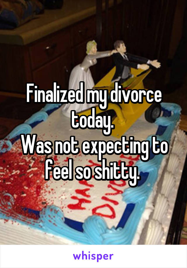 Finalized my divorce today. 
Was not expecting to feel so shitty. 