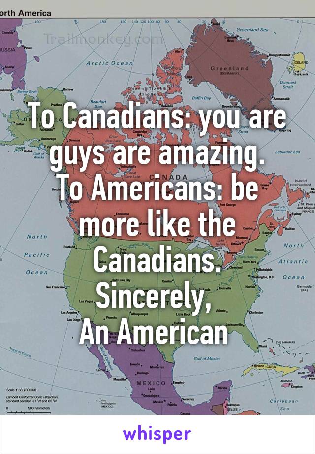 To Canadians: you are guys are amazing.
To Americans: be more like the Canadians.
Sincerely, 
An American 