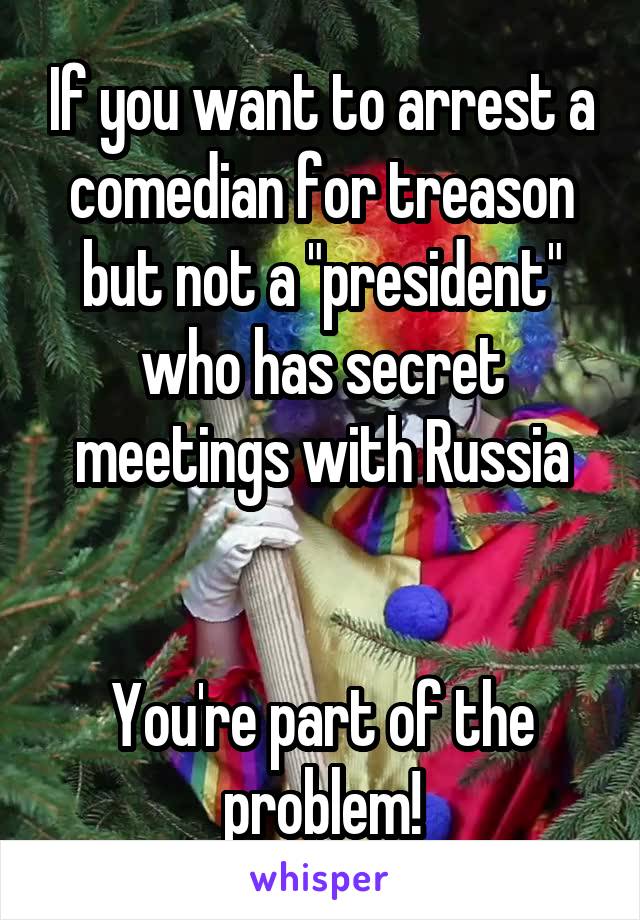 If you want to arrest a comedian for treason but not a "president" who has secret meetings with Russia


You're part of the problem!