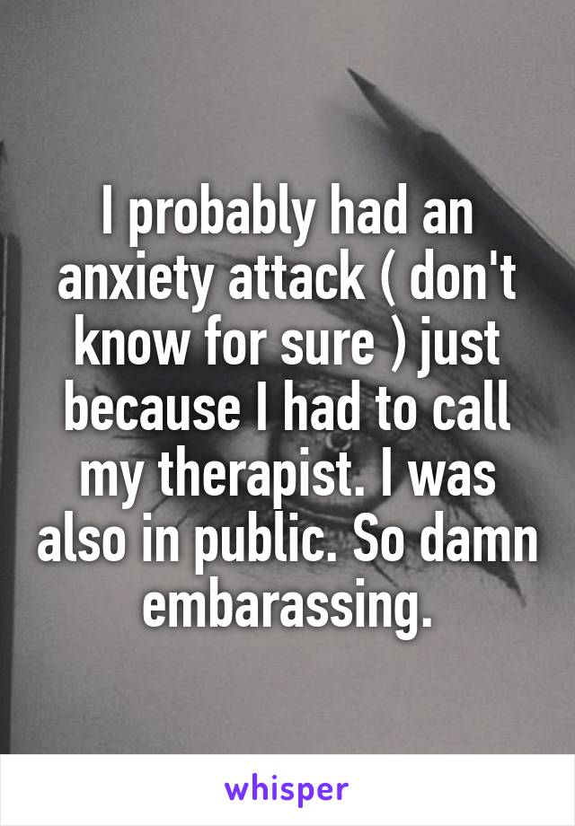 I probably had an anxiety attack ( don't know for sure ) just because I had to call my therapist. I was also in public. So damn embarassing.