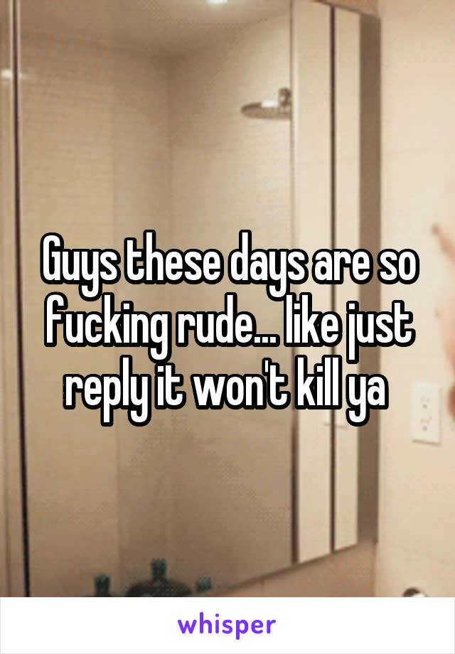 Guys these days are so fucking rude... like just reply it won't kill ya 