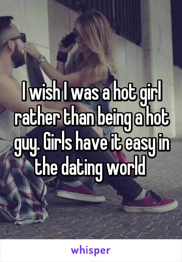 I wish I was a hot girl rather than being a hot guy. Girls have it easy in the dating world 