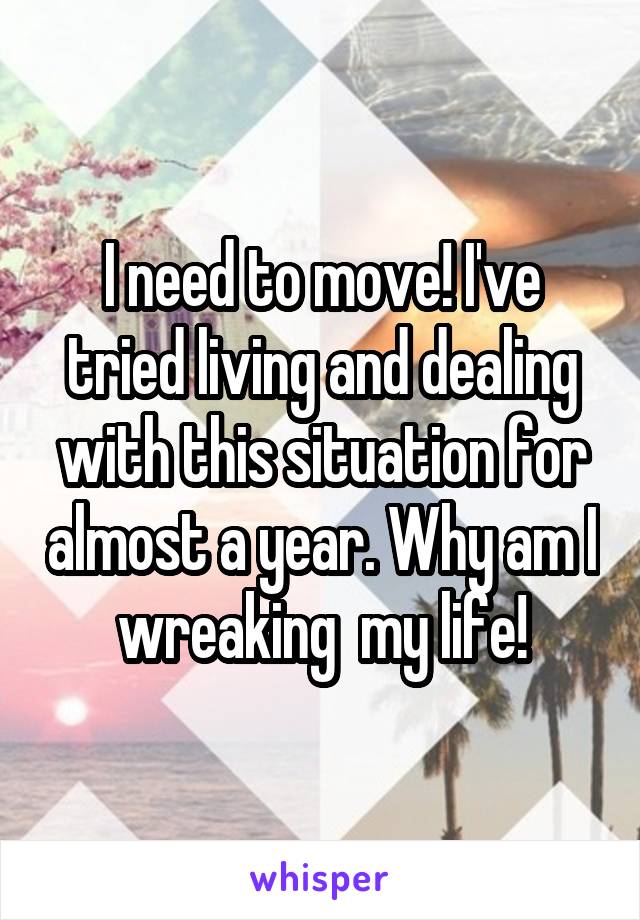 I need to move! I've tried living and dealing with this situation for almost a year. Why am I wreaking  my life!