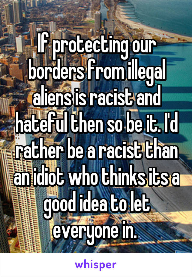 If protecting our borders from illegal aliens is racist and hateful then so be it. I'd rather be a racist than an idiot who thinks its a good idea to let everyone in. 