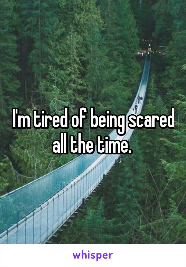 I'm tired of being scared all the time. 