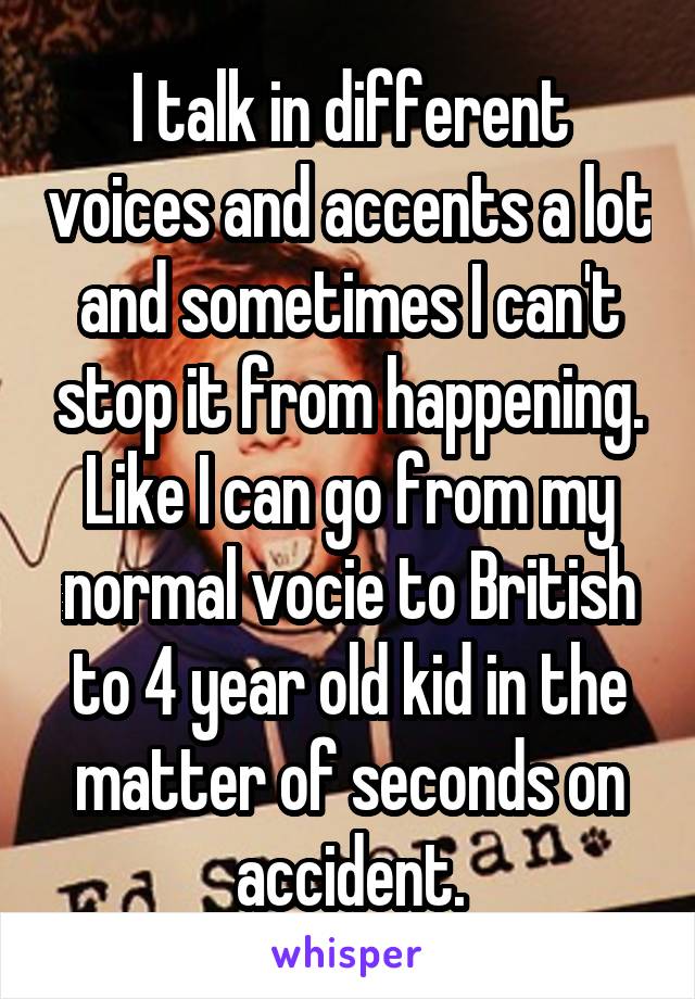 I talk in different voices and accents a lot and sometimes I can't stop it from happening. Like I can go from my normal vocie to British to 4 year old kid in the matter of seconds on accident.