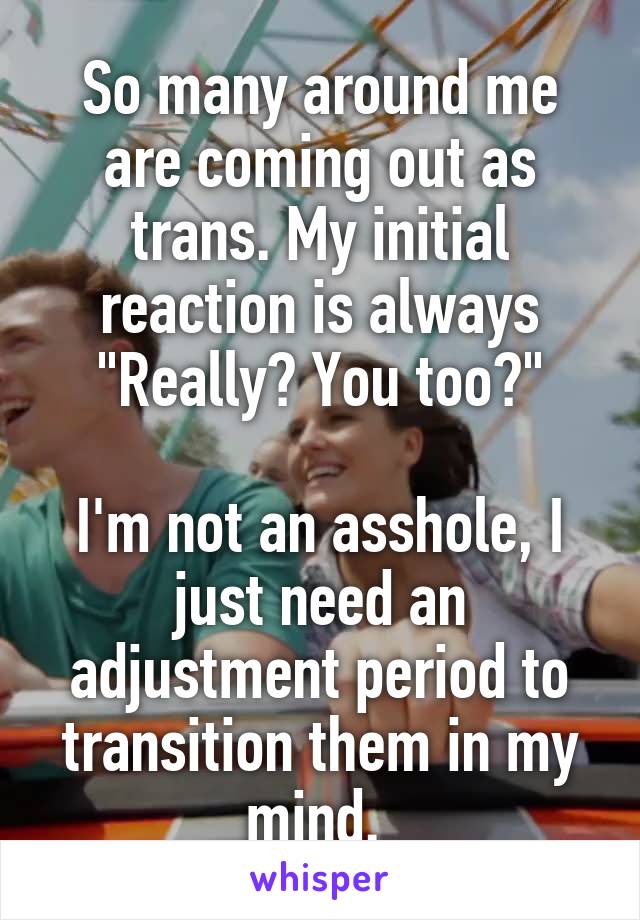 So many around me are coming out as trans. My initial reaction is always "Really? You too?"

I'm not an asshole, I just need an adjustment period to transition them in my mind. 