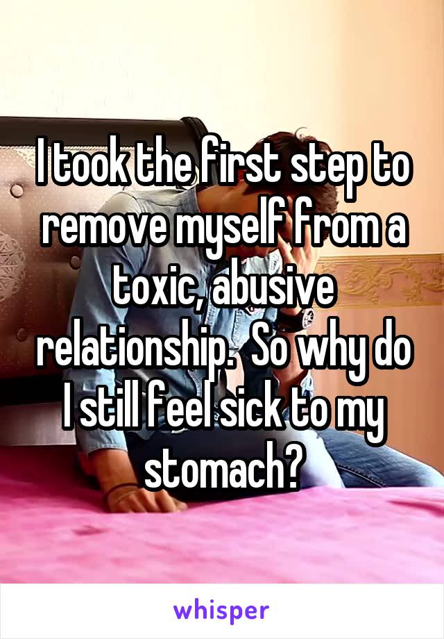 I took the first step to remove myself from a toxic, abusive relationship.  So why do I still feel sick to my stomach?
