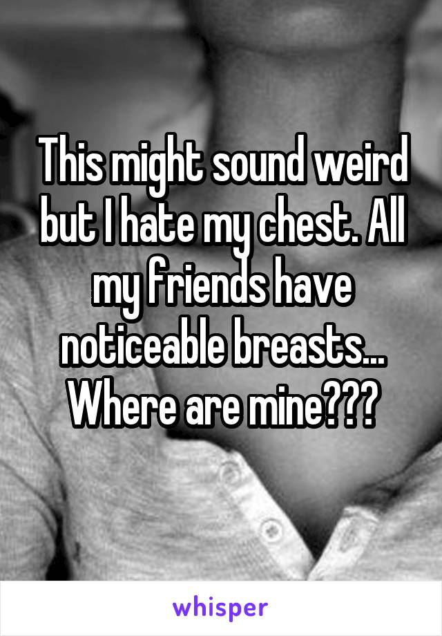 This might sound weird but I hate my chest. All my friends have noticeable breasts... Where are mine???
