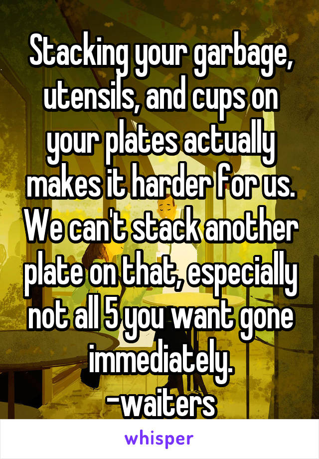Stacking your garbage, utensils, and cups on your plates actually makes it harder for us. We can't stack another plate on that, especially not all 5 you want gone immediately.
-waiters
