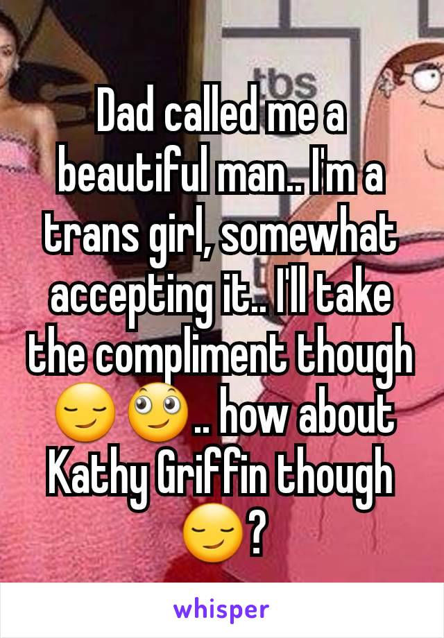 Dad called me a beautiful man.. I'm a trans girl, somewhat accepting it.. I'll take the compliment though 😏🙄.. how about Kathy Griffin though 😏?