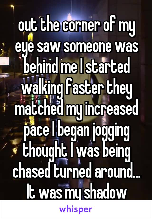 out the corner of my eye saw someone was behind me I started walking faster they matched my increased pace I began jogging thought I was being chased turned around... It was my shadow