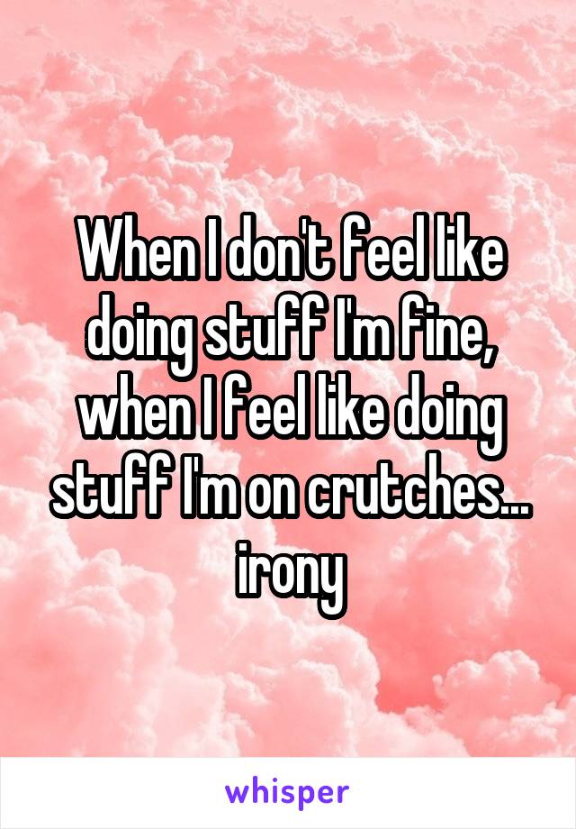 When I don't feel like doing stuff I'm fine, when I feel like doing stuff I'm on crutches... irony