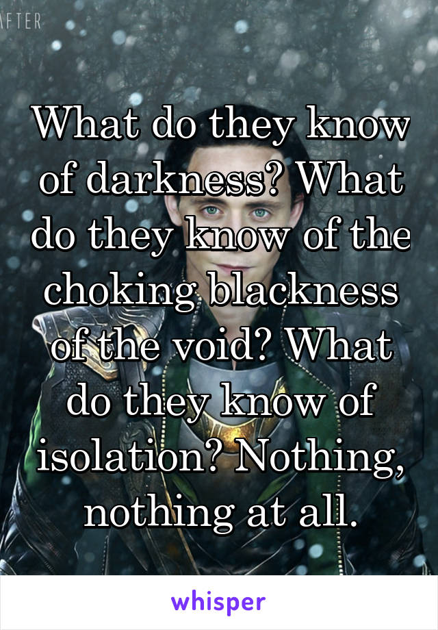 What do they know of darkness? What do they know of the choking blackness of the void? What do they know of isolation? Nothing, nothing at all.