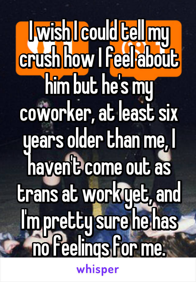 I wish I could tell my crush how I feel about him but he's my coworker, at least six years older than me, I haven't come out as trans at work yet, and I'm pretty sure he has no feelings for me.