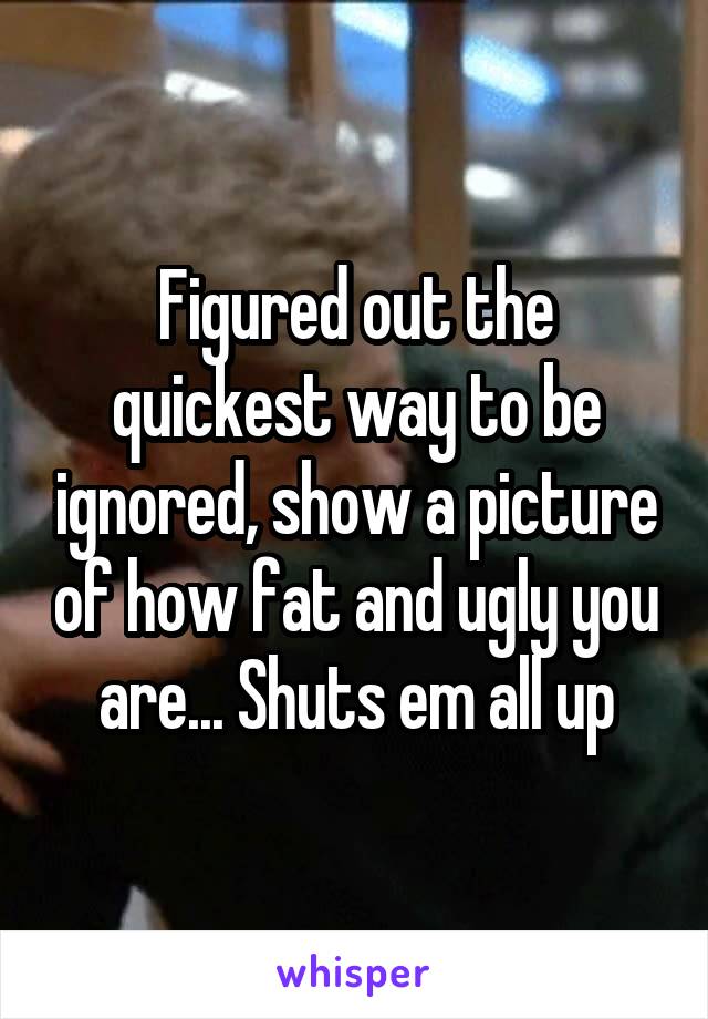 Figured out the quickest way to be ignored, show a picture of how fat and ugly you are... Shuts em all up