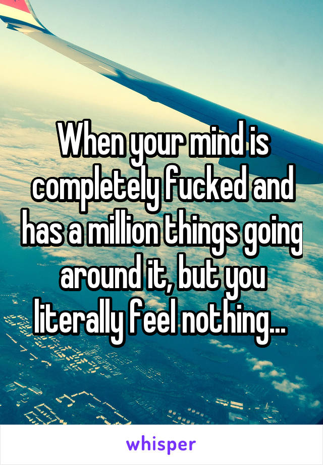 When your mind is completely fucked and has a million things going around it, but you literally feel nothing... 