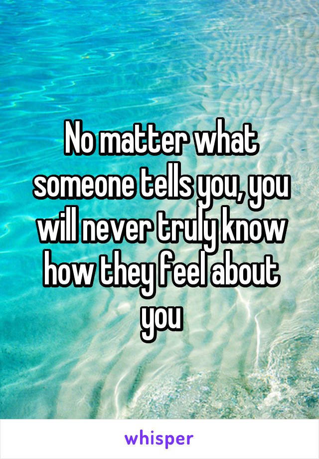 No matter what someone tells you, you will never truly know how they feel about you