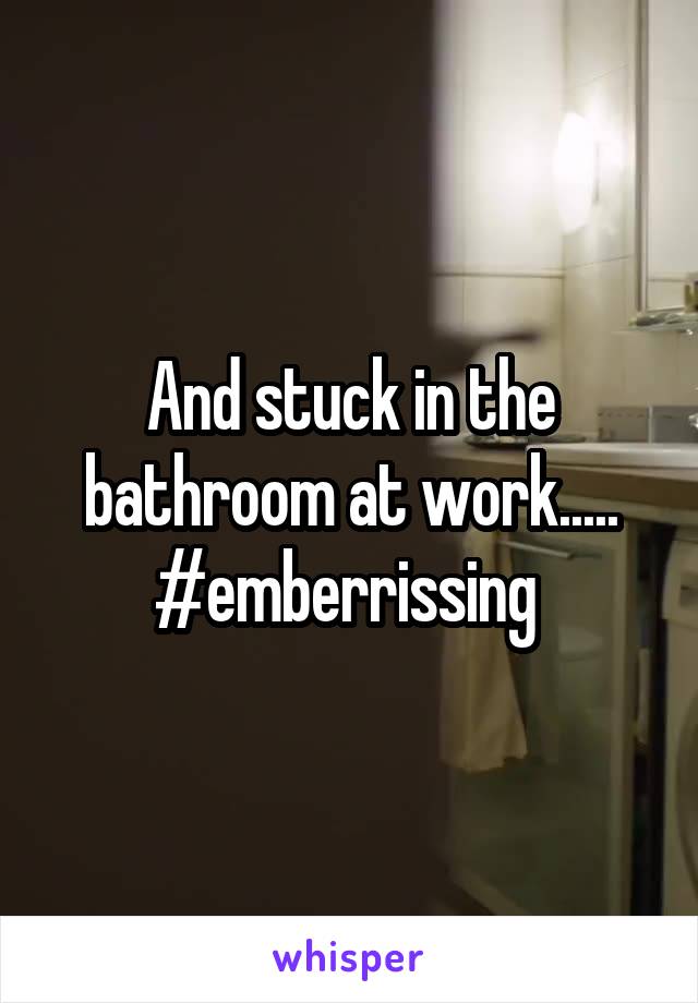 And stuck in the bathroom at work.....
#emberrissing 