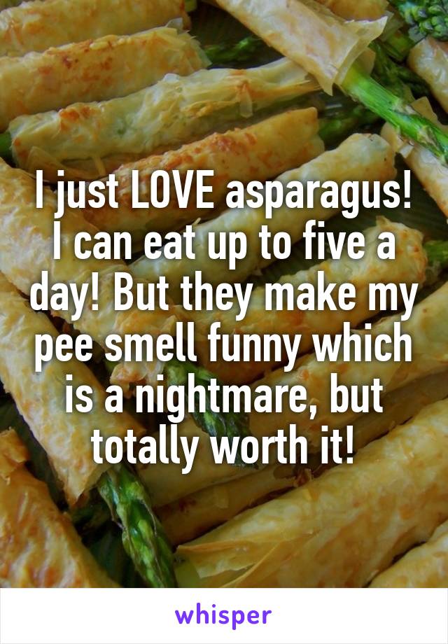 I just LOVE asparagus! I can eat up to five a day! But they make my pee smell funny which is a nightmare, but totally worth it!