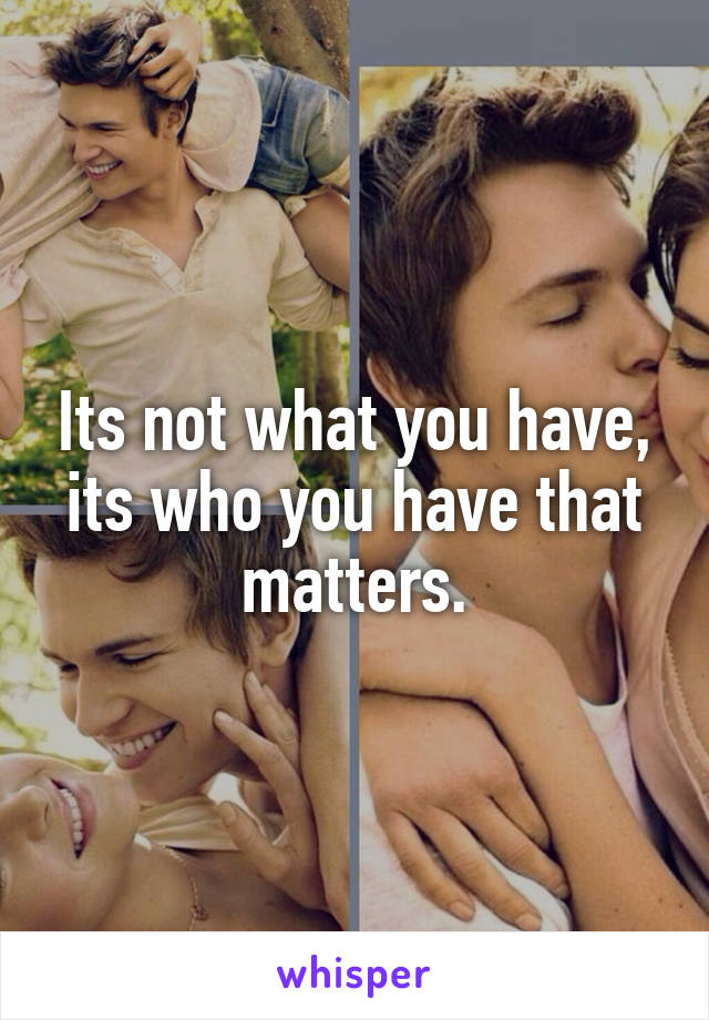 Its not what you have, its who you have that matters.
