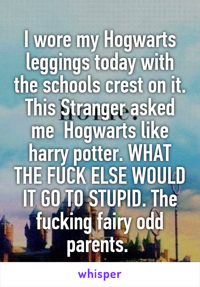 I wore my Hogwarts leggings today with the schools crest on it. This Stranger asked me  Hogwarts like harry potter. WHAT THE FUCK ELSE WOULD IT GO TO STUPID. The fucking fairy odd parents. 
