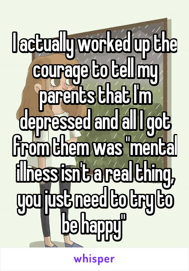 I actually worked up the courage to tell my parents that I'm depressed and all I got from them was "mental illness isn't a real thing, you just need to try to be happy" 