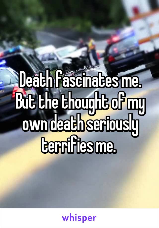 Death fascinates me. But the thought of my own death seriously terrifies me. 