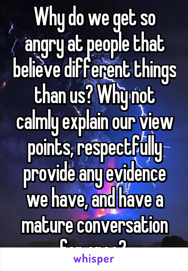 Why do we get so angry at people that believe different things than us? Why not calmly explain our view points, respectfully provide any evidence we have, and have a mature conversation for once? 