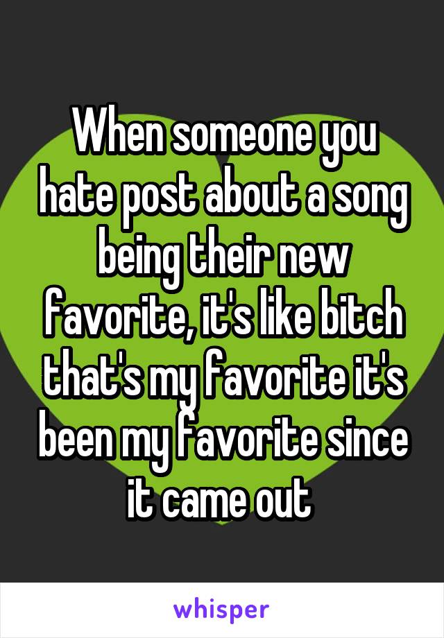 When someone you hate post about a song being their new favorite, it's like bitch that's my favorite it's been my favorite since it came out 
