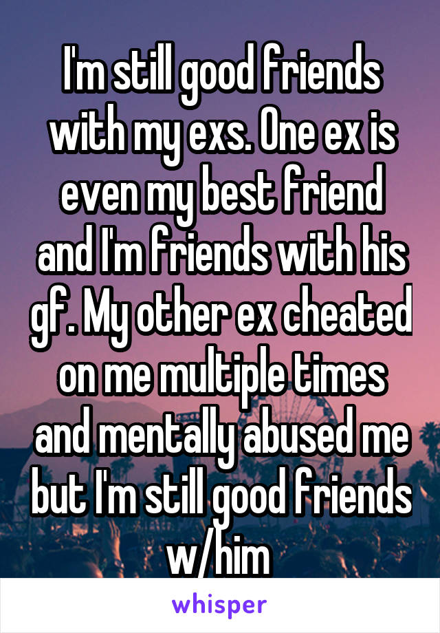 I'm still good friends with my exs. One ex is even my best friend and I'm friends with his gf. My other ex cheated on me multiple times and mentally abused me but I'm still good friends w/him 