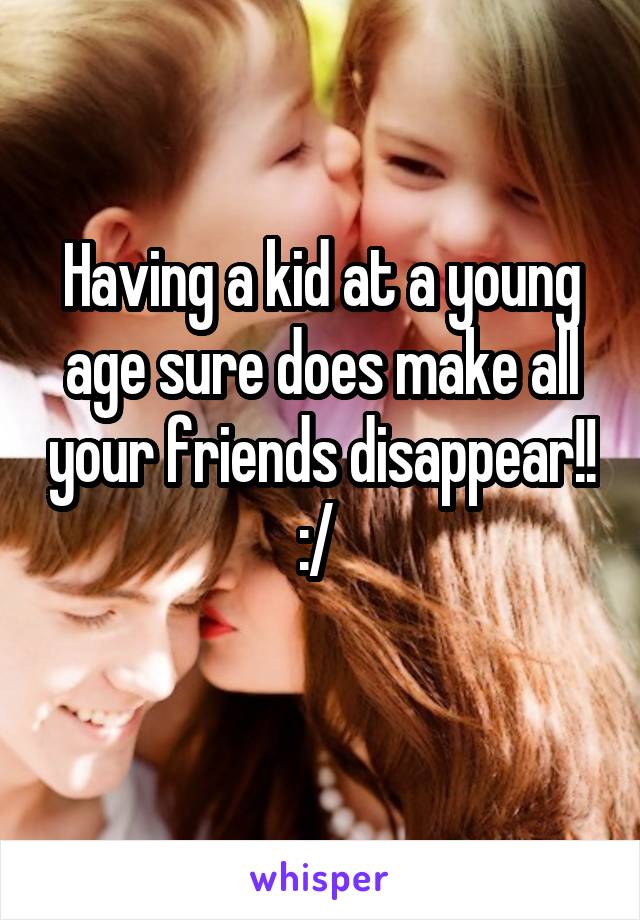 Having a kid at a young age sure does make all your friends disappear!! :/ 
