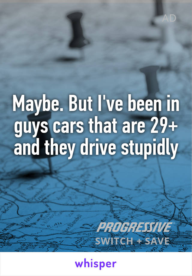Maybe. But I've been in guys cars that are 29+ and they drive stupidly 