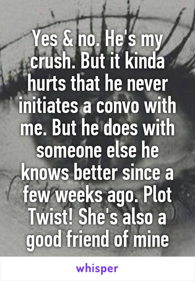 Yes & no. He's my crush. But it kinda hurts that he never initiates a convo with me. But he does with someone else he knows better since a few weeks ago. Plot Twist! She's also a good friend of mine