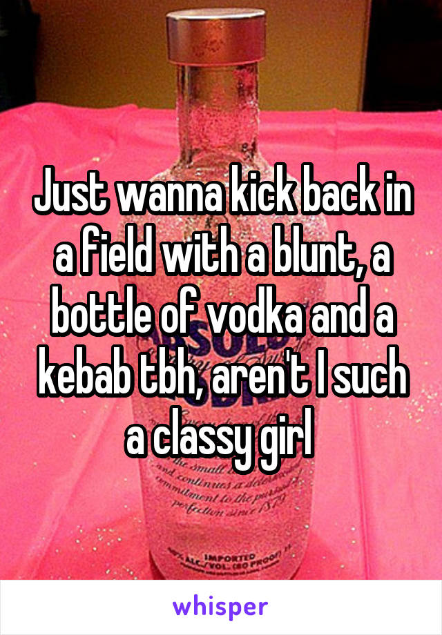 Just wanna kick back in a field with a blunt, a bottle of vodka and a kebab tbh, aren't I such a classy girl 