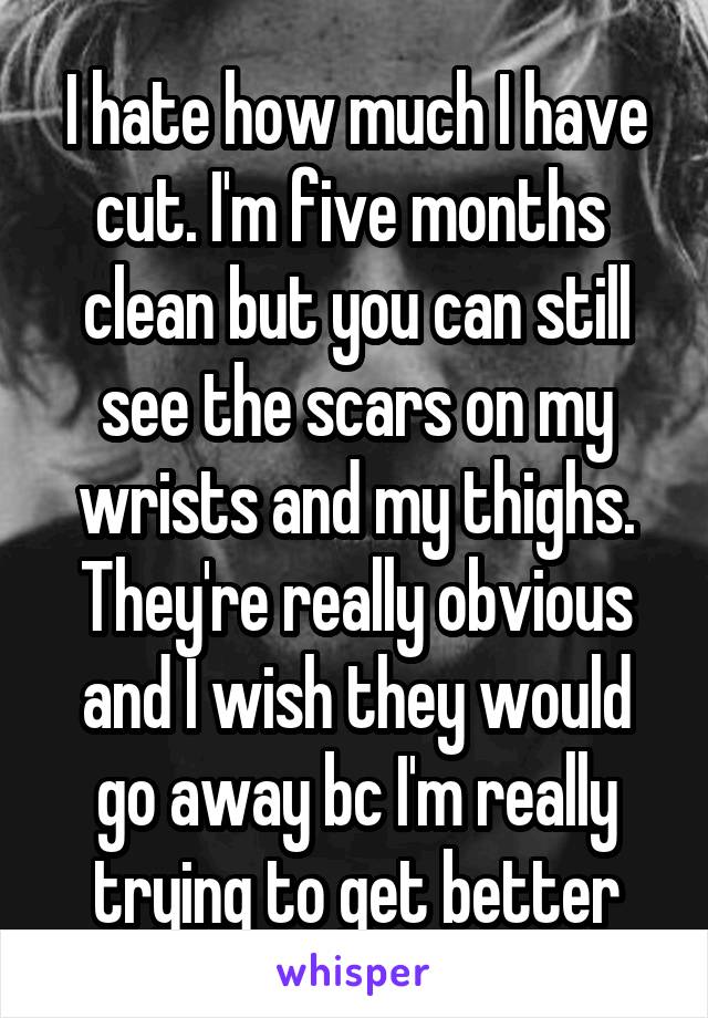 I hate how much I have cut. I'm five months  clean but you can still see the scars on my wrists and my thighs. They're really obvious and I wish they would go away bc I'm really trying to get better