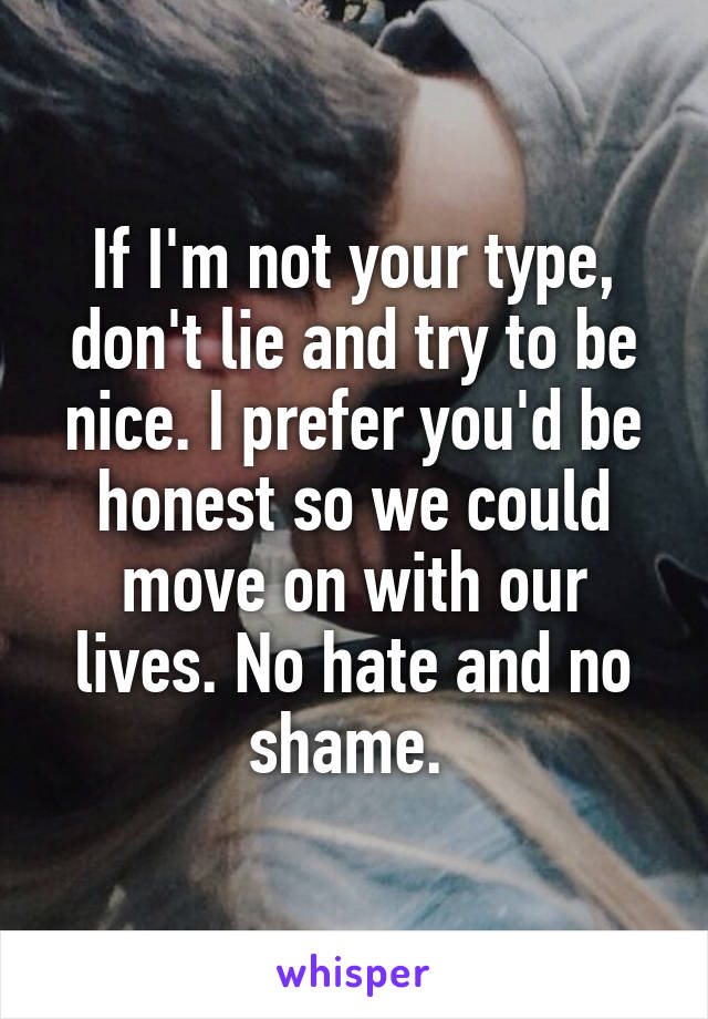If I'm not your type, don't lie and try to be nice. I prefer you'd be honest so we could move on with our lives. No hate and no shame. 