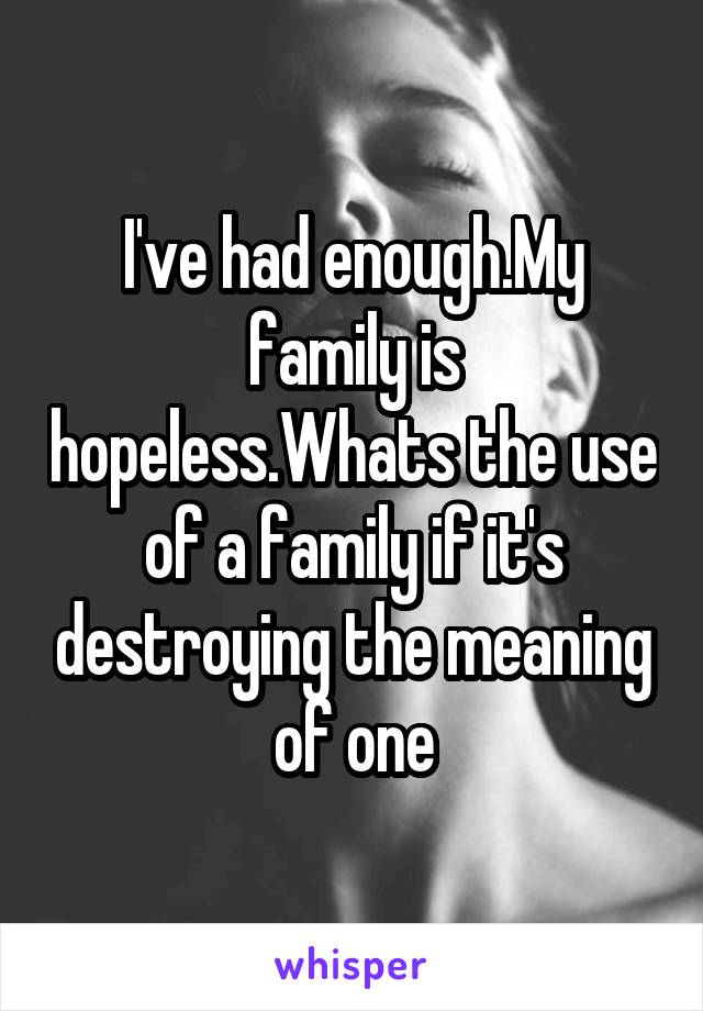 I've had enough.My family is hopeless.Whats the use of a family if it's destroying the meaning of one