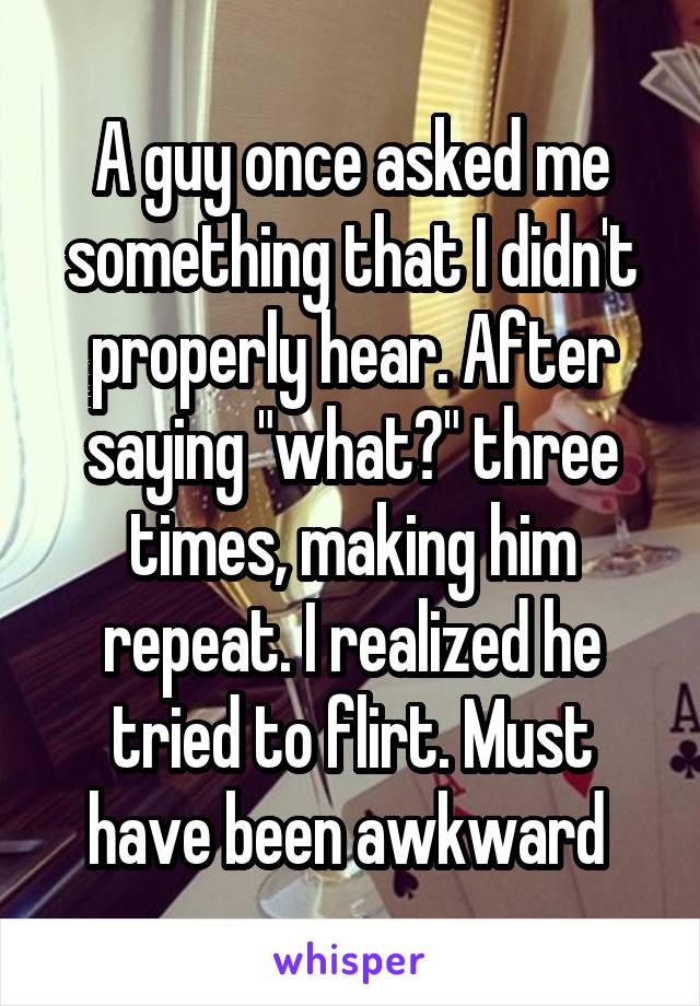 A guy once asked me something that I didn't properly hear. After saying "what?" three times, making him repeat. I realized he tried to flirt. Must have been awkward 