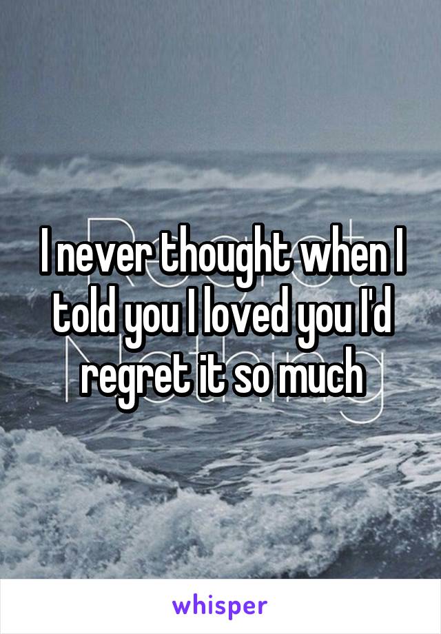 I never thought when I told you I loved you I'd regret it so much
