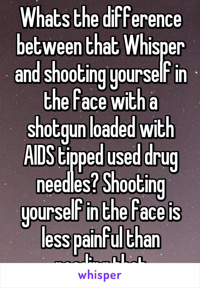 Whats the difference between that Whisper and shooting yourself in the face with a shotgun loaded with AIDS tipped used drug needles? Shooting yourself in the face is less painful than reading that