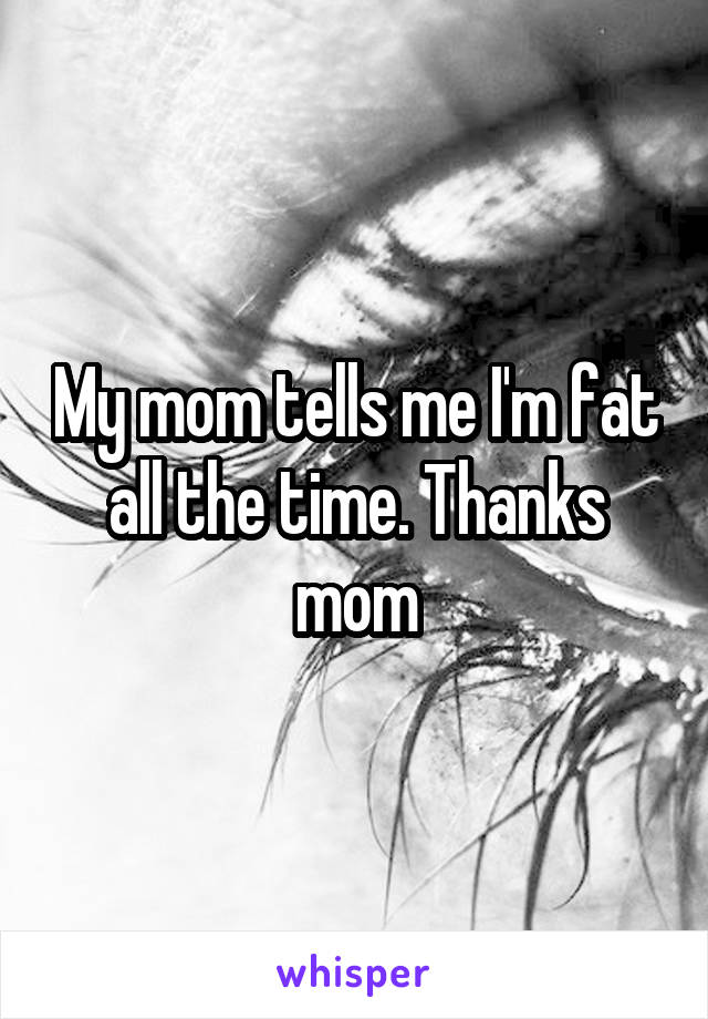 My mom tells me I'm fat all the time. Thanks mom