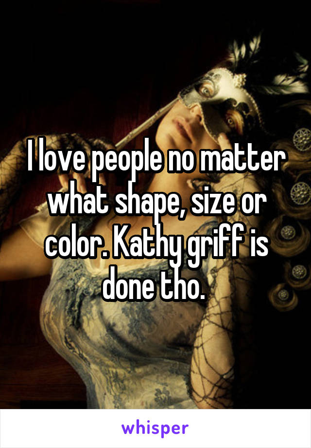I love people no matter what shape, size or color. Kathy griff is done tho. 
