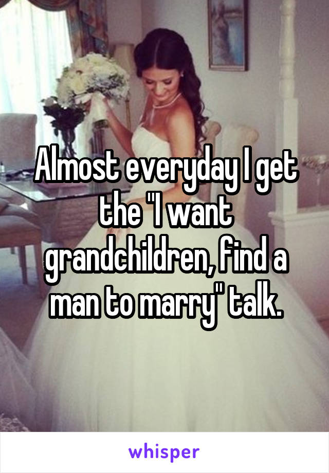 Almost everyday I get the "I want grandchildren, find a man to marry" talk.