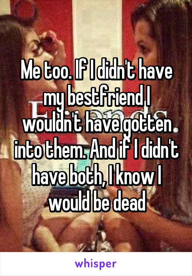 Me too. If I didn't have my bestfriend I wouldn't have gotten into them. And if I didn't have both, I know I would be dead