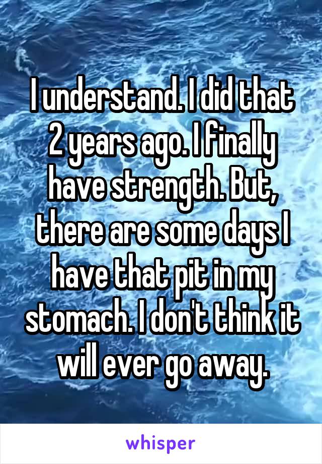 I understand. I did that 2 years ago. I finally have strength. But, there are some days I have that pit in my stomach. I don't think it will ever go away.