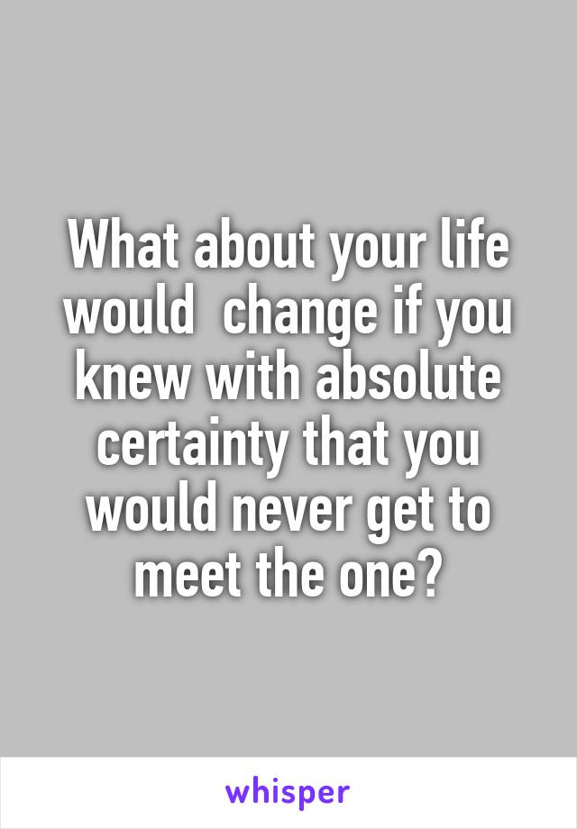 What about your life would  change if you knew with absolute certainty that you would never get to meet the one?