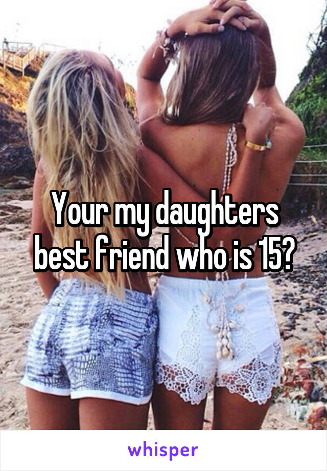 Your my daughters best friend who is 15?